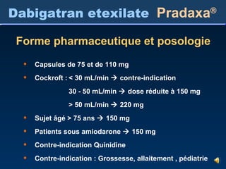 Dabigatran etexilate   Pradaxa ® Forme pharmaceutique et posologie Capsules de 75 et de 110 mg Cockroft : < 30 mL/min    contre-indication 30 - 50 mL/min    dose réduite à 150 mg > 50 mL/min    220 mg Sujet âgé > 75 ans    150 mg Patients sous amiodarone    150 mg Contre-indication Quinidine Contre-indication : Grossesse, allaitement , pédiatrie 