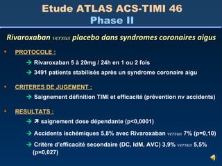 Etude ATLAS ACS-TIMI 46 Phase II Rivaroxaban  versus  placebo dans syndromes coronaires aigus PROTOCOLE :    Rivaroxaban 5 à 20mg / 24h en 1 ou 2 fois    3491 patients stabilisés après un syndrome coronaire aigu CRITERES DE JUGEMENT :    Saignement définition TIMI et efficacité (prévention nv accidents) RESULTATS :       saignement dose dépendante (p<0,0001)    Accidents ischémiques 5,8% avec Rivaroxaban  versus  7% (p=0,10)    Critère d’efficacité secondaire (DC, IdM, AVC) 3,9%  versus  5,5%   (p=0,027) 
