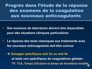 Progrès dans l’étude de la réponse des examens de la coagulation aux nouveaux anticoagulants  Des examens de laboratoire doivent être disponibles pour des situations cliniques particulières La réponse des tests classiques aux traitements avec les nouveaux anticoagulants doit être connue    Dosages spécifiques anti Xa ou anti IIa  et tests non spécifiques de coagulations globale :  TP, TCA, Temps d’Ecarine et temps de thrombine modifié 