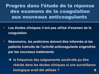 Les études cliniques n’ont pas utilisé d’examen de la coagulation Néanmoins, les praticiens doivent être informés et les patients instruits de l’activité anticoagulante engendrée par les nouveaux traitements    la fréquence des saignements aurait-elle pu être réduite dans les études cliniques si une surveillance biologique avait été utilisée ? Progrès dans l’étude de la réponse des examens de la coagulation aux nouveaux anticoagulants  
