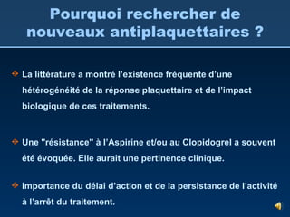 La littérature a montré  l’existence fréquente d’une hétérogénéité de la réponse plaquettaire et de l’impact biologique de ces traitements. Une "résistance" à l’Aspirine et/ou au Clopidogrel a souvent été évoquée. Elle aurait une pertinence clinique. Importance du délai d’action et de la persistance de l’activité à l’arrêt du traitement. Pourquoi rechercher de nouveaux antiplaquettaires ? 