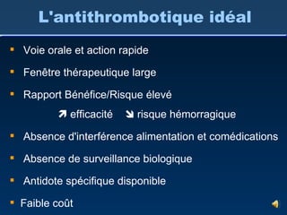 Voie orale et action rapide Fenêtre thérapeutique large Rapport Bénéfice/Risque élevé    efficacité    risque hémorragique Absence d'interférence alimentation et comédications Absence de surveillance biologique Antidote spécifique disponible Faible coût  L'antithrombotique idéal 