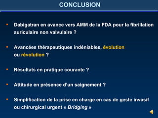 CONCLUSION Dabigatran en avance vers AMM de la FDA pour la fibrillation auriculaire non valvulaire ? Avancées thérapeutiques indéniables,  évolution ou  révolution  ? Résultats en pratique courante ? Attitude en présence d’un saignement ? Simplification de la prise en charge en cas de geste invasif ou chirurgical urgent «  Bridging  » 