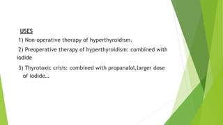 USES 
1) Non-operative therapy of hyperthyroidism. 
2) Preoperative therapy of hyperthyroidism: combined with 
iodide 
3) Thyrotoxic crisis: combined with propanalol,larger dose 
of iodide… 
 
