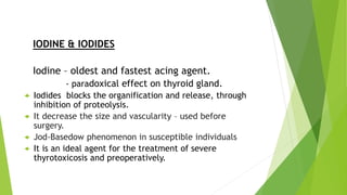 IODINE & IODIDES 
Iodine – oldest and fastest acing agent. 
- paradoxical effect on thyroid gland. 
 Iodides blocks the organification and release, through 
inhibition of proteolysis. 
 It decrease the size and vascularity – used before 
surgery. 
 Jod-Basedow phenomenon in susceptible individuals 
 It is an ideal agent for the treatment of severe 
thyrotoxicosis and preoperatively. 
 