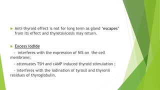  Anti-thyroid effect is not for long term as gland ‘escapes’ 
from its effect and thyrotoxicosis may return. 
 Excess iodide 
- interferes with the expression of NIS on the cell 
membrane; 
- attenuates TSH and cAMP induced thyroid stimulation ; 
- interferes with the iodination of tyrosil and thyronil 
residues of thyroglobulin. 
 