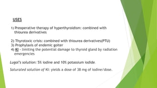 USES 
1) Preoperative therapy of hyperthyroidism: combined with 
thiourea derivatives 
2) Thyrotoxic crisis: combined with thiourea derivatives(PTU) 
3) Prophylaxis of endemic goiter 
4) KI - limiting the potential damage to thyroid gland by radiation 
emergencies 
Lugol’s solution: 5% iodine and 10% potassium iodide. 
Saturated solution of KI: yields a dose of 38 mg of iodine/dose. 
 