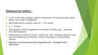 Radioactive Iodine : 
 I-131 is the only isotope used in treatment of thyrotoxicosis while 
others are used in diagnosis. 
 Administered as sodium salts of I–131 orally. 
 t1/2 – 8 days 
 Therapeutic effect depends on emission of beta rays – destroys 
the thyroid gland. 
 Penetrate 0.5-2mm of tissue. Follicular cells undergo pyknosis and 
necrosis followed by fibrosis without damage to surrounding 
tissues. 
 Patients eventually becomes hypothyroid – managed with 
thyroxine. 
 