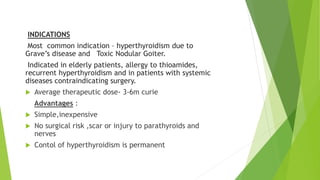 INDICATIONS 
Most common indication – hyperthyroidism due to 
Grave’s disease and Toxic Nodular Goiter. 
Indicated in elderly patients, allergy to thioamides, 
recurrent hyperthyroidism and in patients with systemic 
diseases contraindicating surgery. 
 Average therapeutic dose- 3-6m curie 
Advantages : 
 Simple,inexpensive 
 No surgical risk ,scar or injury to parathyroids and 
nerves 
 Contol of hyperthyroidism is permanent 
 