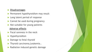  Disadvantages 
 Permanent hypothyroidism may result 
 Long latent period of response 
 Cannot be used during pregnancy 
 Not suitable for young patients 
Adverse effects 
 Focal soreness in the neck 
 Hypothyroidism 
 Damage to fetal thyroid 
 Thyroid carcinoma,Leukemia.. 
 Radiation induced genetic damage 
 