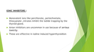 IONIC INHIBITORS : 
 Monovalent ions like perchlorate, pertechnetate, 
thiocyanate ,nitrates inhibit the iodide trapping by the 
thyroid gland. 
 Anion inhibitors are uncommon in use because of serious 
toxicity. 
 These are effective in iodine induced hyperthyroidism 
 