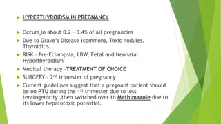 HYPERTHYROIDSM IN PREGNANCY 
 Occurs in about 0.2 – 0.4% of all pregnancies 
 Due to Grave’s Disease (common), Toxic nodules, 
Thyroiditis… 
 RISK – Pre-Eclampsia, LBW, Fetal and Neonatal 
Hyperthyroidism 
 Medical therapy –TREATMENT OF CHOICE 
 SURGERY – 2nd trimester of pregnancy 
 Current guidelines suggest that a pregnant patient should 
be on PTU during the 1st trimester due to less 
teratogenicity ,then switched over to Methimazole due to 
its lower hepatotoxic potential. 
 