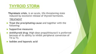 THYROID STORM 
Thyrotoxic crisis, is an acute, life-threatening state 
induced by excessive release of thyroid hormones. 
TREATMENT 
 Treat the precipitating cause and together with the 
following: 
 Supportive measures 
 Antithyroid drug :High-dose propylthiouracil is preferred 
because of its ability to inhibit peripheral conversion of 
T4 to T3. 
 Iodides and Iopanoic acid 
 