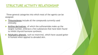 STRUCTURE ACTIVITY RELATIONSHIP 
Three general categories into which most of the agents can be 
assigned: 
 Thioureylenes include all the compounds currently used 
clinically 
 Aniline derivatives, of which the sulfonamides make up the 
largest number, embrace a few substances that have been found 
to inhibit thyroid hormone synthesis; 
 Polyhydric phenols, such as resorcinol, which have caused goiter 
in humans when applied to abraded skin. 
 