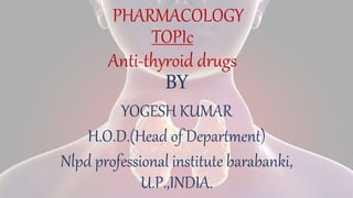 TOPIc
Anti-thyroid drugs
BY
YOGESH KUMAR
H.O.D.(Head of Department)
Nlpd professional institute barabanki,
U.P.,INDIA.
PHARMACOLOGY
 