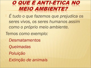  É tudo o que fazemos que prejudica os
  seres vivos, os seres humanos assim
  como o próprio meio ambiente.
Temos como exemplo:
- Desmatamentos

- Queimadas

- Poluição

- Extinção de animais
 