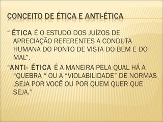 “ ÉTICA É O ESTUDO DOS JUÍZOS DE
  APRECIAÇÃO REFERENTES A CONDUTA
  HUMANA DO PONTO DE VISTA DO BEM E DO
  MAL”.
“ANTI- ÉTICA É A MANEIRA PELA QUAL HÁ A
  “QUEBRA “ OU A “VIOLABILIDADE” DE NORMAS
  ,SEJA POR VOCÊ OU POR QUEM QUER QUE
  SEJA.”
 