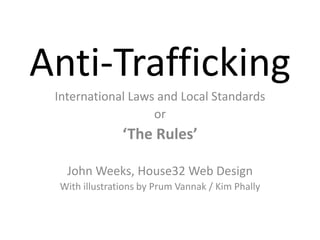 Anti-Trafficking
International Laws and Local Standards
or
‘The Rules’
John Weeks, House32 Web Design
With illustrations by Prum Vannak / Kim Phally
 