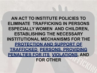 AN ACT TO INSTITUTE POLICIES TO
ELIMINATE TRAFFICKING IN PERSONS
ESPECIALLY WOMEN AND CHILDREN,
ESTABLISHING THE NECESSARY
INSTITUTIONAL MECHANISMS FOR THE
PROTECTION AND SUPPORT OF
TRAFFICKED PERSONS, PROVIDING
PENALTIES FOR ITS VIOLATIONS, AND
FOR OTHER
 