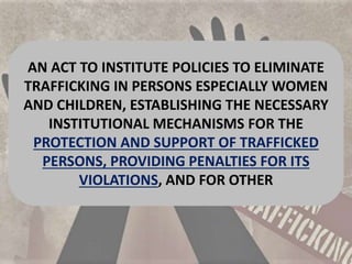 AN ACT TO INSTITUTE POLICIES TO ELIMINATE
TRAFFICKING IN PERSONS ESPECIALLY WOMEN
AND CHILDREN, ESTABLISHING THE NECESSARY
INSTITUTIONAL MECHANISMS FOR THE
PROTECTION AND SUPPORT OF TRAFFICKED
PERSONS, PROVIDING PENALTIES FOR ITS
VIOLATIONS, AND FOR OTHER
 