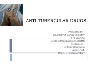 ANTI-TUBERCULAR DRUGS
Presented by –
Dr.Sushrut Varun Satpathy
3 rd year PG
Deptt.of Pharmacology,SMIMS
Moderator –
Dr.Supratim Datta
Assoc.Prof.
Deptt. Of pharmacology
 