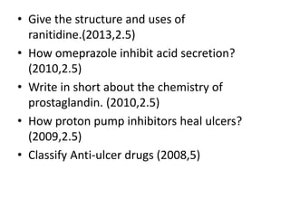 • Give the structure and uses of
ranitidine.(2013,2.5)
• How omeprazole inhibit acid secretion?
(2010,2.5)
• Write in short about the chemistry of
prostaglandin. (2010,2.5)
• How proton pump inhibitors heal ulcers?
(2009,2.5)
• Classify Anti-ulcer drugs (2008,5)
 