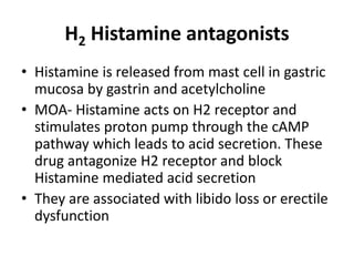 H2 Histamine antagonists
• Histamine is released from mast cell in gastric
mucosa by gastrin and acetylcholine
• MOA- Histamine acts on H2 receptor and
stimulates proton pump through the cAMP
pathway which leads to acid secretion. These
drug antagonize H2 receptor and block
Histamine mediated acid secretion
• They are associated with libido loss or erectile
dysfunction
 