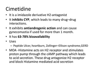 Cimetidine
• It is a imidazole derivative H2-antagonist
• It inhibits CYP, which leads to many drug–drug
interactions.
• It exhibits antiandrogenic action and can cause
gynecomastia if used for more than 1 month.
• It has 63-78% bioavailability
• Uses
– Peptide Ulcer, heartburn, Zollinger–Ellison syndrome,GERD
• MOA -Histamine acts on H2 receptor and stimulates
proton pump through the cAMP pathway which leads
to acid secretion. These drug antagonize H2 receptor
and block Histamine mediated acid secretion
 