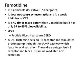 Famotidine
• It is a thiazole derivative H2-anatgonist.
• It does not cause gynecomastia and is a weak
inhibitor of CYP.
• It is 40 times more potent than Cimetidine but it has
only 37 to 45% bioavailability.
• Uses
– Peptide Ulcer, heartburn,GERD
• MOA -Histamine acts on H2 receptor and stimulates
proton pump through the cAMP pathway which
leads to acid secretion. These drug antagonize H2
receptor and block Histamine mediated acid
secretion
 