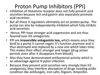 Proton Pump Inhibitors (PPI)
• Inhibition of Histamine receptor does not fully prevent acid
secretion because Ach and gastrin also separately promote
acid secretion.
• But all these 3 regulators ultimately act on proton pump. The
pump can also be independently inhibited which fully inhibits
acid secretion.
• Hence, PPI have stronger acid suppression and are thus
favored over H2-antagonists.
• PPI are irreversible antagonists too, which means once they
bind to a pump it cannot regain it’s function anymore and is
thus destroyed and replaced by a new one which takes time.
This makes their effect stronger and longer (drug action
persists even after it disappears from blood!)
• Also they have demonstrated antibacterial activity which is
an advantage against H.pylori infection.
• Because they prevent acid secretion very strongly than H2
anatgonists, they interfere absroption of drugs needing acidic
condition like antifungals, Iron salts, Digoxin, Ampicillin.
 