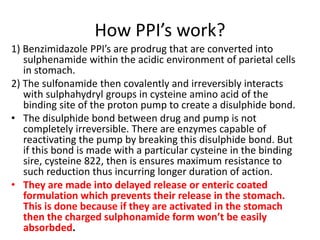 How PPI’s work?
1) Benzimidazole PPI’s are prodrug that are converted into
sulphenamide within the acidic environment of parietal cells
in stomach.
2) The sulfonamide then covalently and irreversibly interacts
with sulphahydryl groups in cysteine amino acid of the
binding site of the proton pump to create a disulphide bond.
• The disulphide bond between drug and pump is not
completely irreversible. There are enzymes capable of
reactivating the pump by breaking this disulphide bond. But
if this bond is made with a particular cysteine in the binding
sire, cysteine 822, then is ensures maximum resistance to
such reduction thus incurring longer duration of action.
• They are made into delayed release or enteric coated
formulation which prevents their release in the stomach.
This is done because if they are activated in the stomach
then the charged sulphonamide form won’t be easily
absorbded.
 