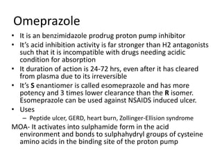 Omeprazole
• It is an benzimidazole prodrug proton pump inhibitor
• It’s acid inhibition activity is far stronger than H2 antagonists
such that it is incompatible with drugs needing acidic
condition for absorption
• It duration of action is 24-72 hrs, even after it has cleared
from plasma due to its irreversible
• It’s S enantiomer is called esomeprazole and has more
potency and 3 times lower clearance than the R isomer.
Esomeprazole can be used against NSAIDS induced ulcer.
• Uses
– Peptide ulcer, GERD, heart burn, Zollinger-Ellision syndrome
MOA- It activates into sulphamide form in the acid
environment and bonds to sulphahydryl groups of cysteine
amino acids in the binding site of the proton pump
 