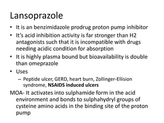 Lansoprazole
• It is an benzimidazole prodrug proton pump inhibitor
• It’s acid inhibition activity is far stronger than H2
antagonists such that it is incompatible with drugs
needing acidic condition for absorption
• It is highly plasma bound but bioavailability is double
than omeprazole
• Uses
– Peptide ulcer, GERD, heart burn, Zollinger-Ellision
syndrome, NSAIDS induced ulcers
MOA- It activates into sulphamide form in the acid
environment and bonds to sulphahydryl groups of
cysteine amino acids in the binding site of the proton
pump
 