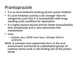 Prantoprazole
• It is an benzimidazole prodrug proton pump inhibitor
• It’s acid inhibition activity is far stronger than H2
antagonists such that it is incompatible with drugs
needing acidic condition for absorption
• It is highly plasma bound and has better bioavailability
than omeprazole and is also extensively liver
metabolized
• Uses
– Peptide ulcer, GERD, heart burn, Zollinger-Ellision
syndrome
MOA- It activates into sulphamide form in the acid
environment and bonds to sulphahydryl groups of
cysteine amino acids in the binding site of the proton
pump
 
