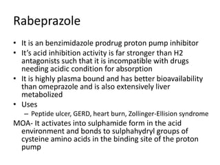 Rabeprazole
• It is an benzimidazole prodrug proton pump inhibitor
• It’s acid inhibition activity is far stronger than H2
antagonists such that it is incompatible with drugs
needing acidic condition for absorption
• It is highly plasma bound and has better bioavailability
than omeprazole and is also extensively liver
metabolized
• Uses
– Peptide ulcer, GERD, heart burn, Zollinger-Ellision syndrome
MOA- It activates into sulphamide form in the acid
environment and bonds to sulphahydryl groups of
cysteine amino acids in the binding site of the proton
pump
 