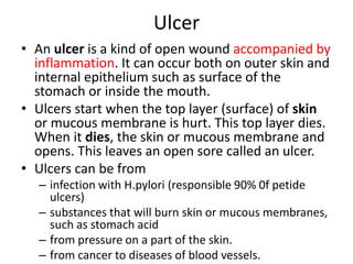 Ulcer
• An ulcer is a kind of open wound accompanied by
inflammation. It can occur both on outer skin and
internal epithelium such as surface of the
stomach or inside the mouth.
• Ulcers start when the top layer (surface) of skin
or mucous membrane is hurt. This top layer dies.
When it dies, the skin or mucous membrane and
opens. This leaves an open sore called an ulcer.
• Ulcers can be from
– infection with H.pylori (responsible 90% 0f petide
ulcers)
– substances that will burn skin or mucous membranes,
such as stomach acid
– from pressure on a part of the skin.
– from cancer to diseases of blood vessels.
 