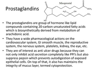 Prostaglandins
• The prostaglandins are group of hormone like lipid
compounds containing 20-carbon unsaturated fatty acids
which is biosynthetically derived from metabolism of
arachidonic acid.
• They have a wide pharmacological actions on the
cardiovascular system, GI smooth muscle, the reproductive
system, the nervous system, platelets, kidney, the eye, etc.
• They are of interest as anti ulcer drugs because they can
not only inhibit acid secretion completely like PPI’s but also
suppress pepsin which prevents autodigestion of exposed
epithelial cells. On top of that, it also has maintains the
integrity of mucus layer, termed cytoprotection.
 