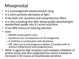 Misoprostal
• It is a prostaglandin based antiulcer drug
• It is semi-synthetic derivative of PgE1
• It has both anti-secretory and cytoprotective effect
• It is also a prodrug that after being quickly absorbed gets
deesterified rapidly into it’s active acid form
• It has 90% chance of inducing abortion
• Uses
– NSAIDS causes gastric ulcer
– Doudenal ulcer unresponsive to H2-antagonists
– In Arthritis in combination with diclofenac
– Off- label use to end pregnancy (before 12 weeks) with or
without mifepristone (anti-progesterone)
• MOA: It agonizes PgE receptors and mediates inhibition of
proton pump and also cytpprotective action is based on
increases in GI mucus an bicarbonate secretion
 