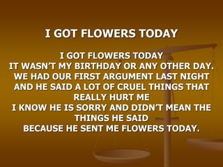 I GOT FLOWERS TODAY
I GOT FLOWERS TODAY
IT WASN’T MY BIRTHDAY OR ANY OTHER DAY.
WE HAD OUR FIRST ARGUMENT LAST NIGHT
AND HE SAID A LOT OF CRUEL THINGS THAT
REALLY HURT ME
I KNOW HE IS SORRY AND DIDN’T MEAN THE
THINGS HE SAID
BECAUSE HE SENT ME FLOWERS TODAY.
 