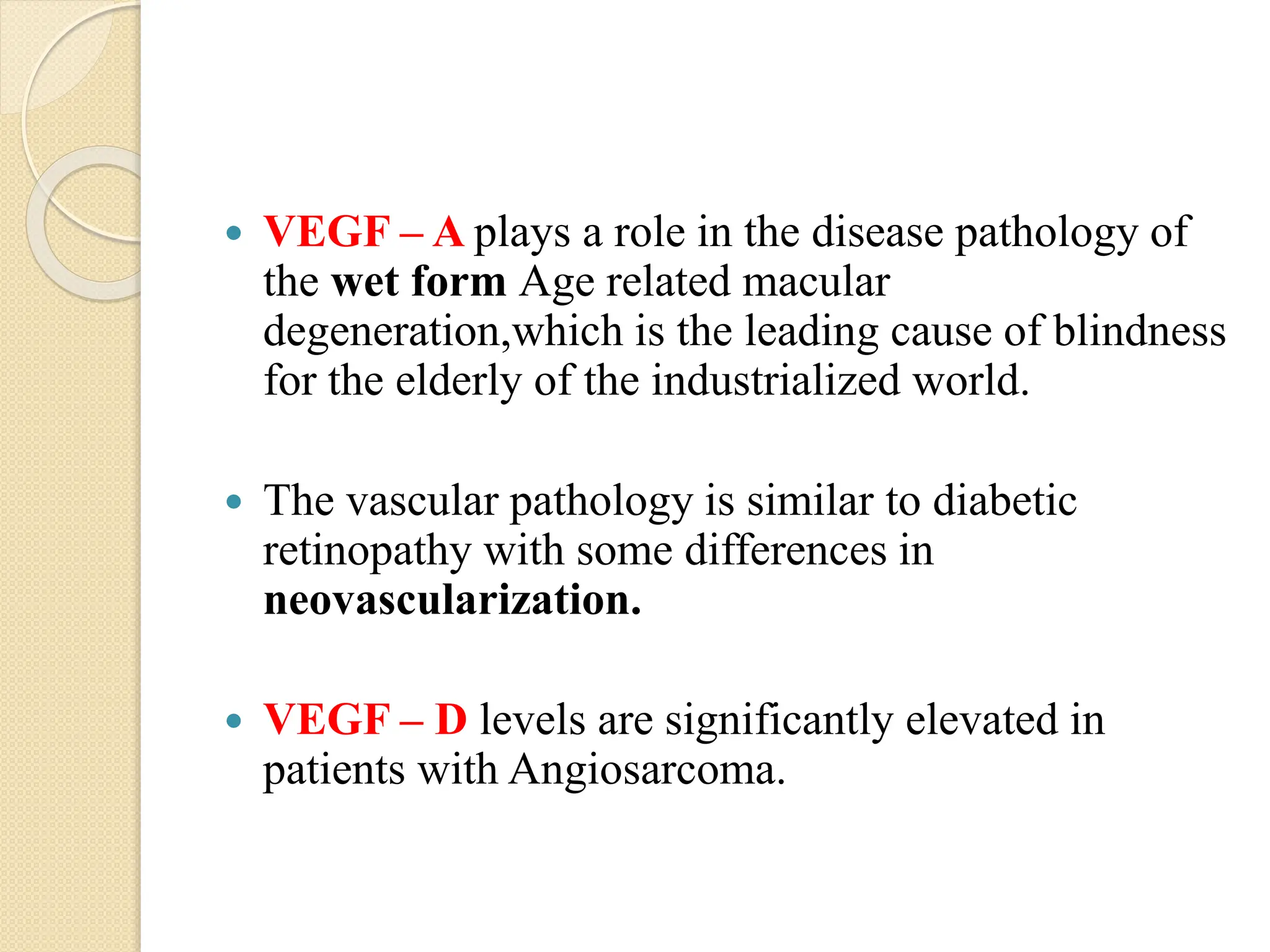  VEGF – A plays a role in the disease pathology of
the wet form Age related macular
degeneration,which is the leading cause of blindness
for the elderly of the industrialized world.
 The vascular pathology is similar to diabetic
retinopathy with some differences in
neovascularization.
 VEGF – D levels are significantly elevated in
patients with Angiosarcoma.
 
