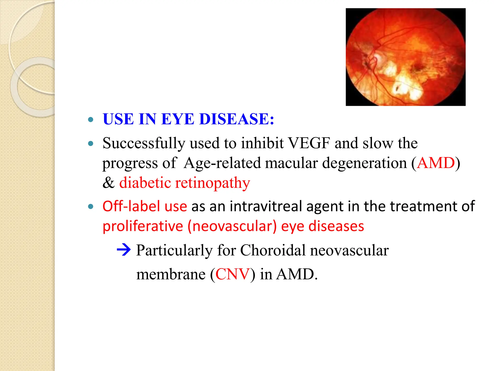  USE IN EYE DISEASE:
 Successfully used to inhibit VEGF and slow the
progress of Age-related macular degeneration (AMD)
& diabetic retinopathy
 Off-label use as an intravitreal agent in the treatment of
proliferative (neovascular) eye diseases
 Particularly for Choroidal neovascular
membrane (CNV) in AMD.
 