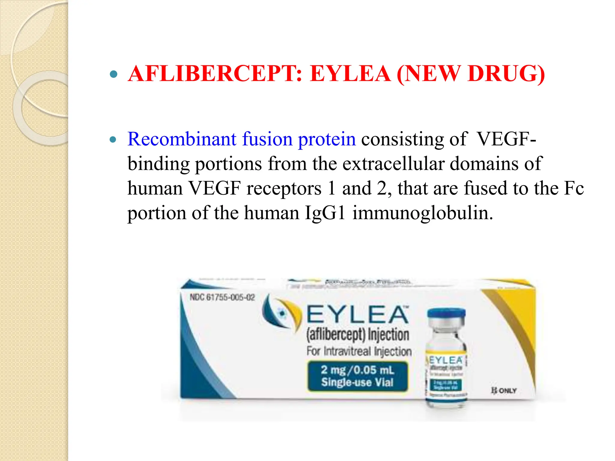  AFLIBERCEPT: EYLEA (NEW DRUG)
 Recombinant fusion protein consisting of VEGF-
binding portions from the extracellular domains of
human VEGF receptors 1 and 2, that are fused to the Fc
portion of the human IgG1 immunoglobulin.
 