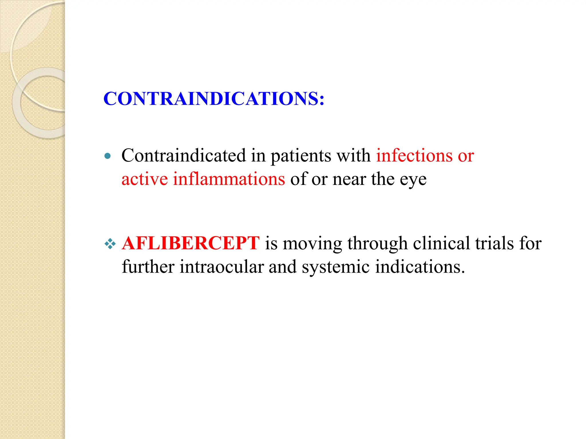 CONTRAINDICATIONS:
 Contraindicated in patients with infections or
active inflammations of or near the eye
 AFLIBERCEPT is moving through clinical trials for
further intraocular and systemic indications.
 