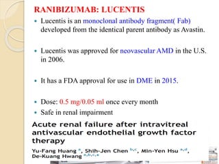 RANIBIZUMAB: LUCENTIS
 Lucentis is an monoclonal antibody fragment( Fab)
developed from the identical parent antibody as Avastin.
 Lucentis was approved for neovascular AMD in the U.S.
in 2006.
 It has a FDA approval for use in DME in 2015.
 Dose: 0.5 mg/0.05 ml once every month
 Safe in renal impairment
 