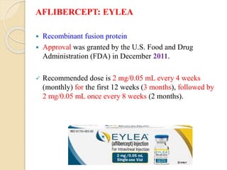 AFLIBERCEPT: EYLEA
 Recombinant fusion protein
 Approval was granted by the U.S. Food and Drug
Administration (FDA) in December 2011.
 Recommended dose is 2 mg/0.05 mL every 4 weeks
(monthly) for the first 12 weeks (3 months), followed by
2 mg/0.05 mL once every 8 weeks (2 months).
 