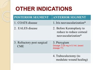 OTHER INDICATIONS
POSTERIOR SEGMENT ANTERIOR SEGMENT
1. COATS disease 1. Iris neovascularization*
2. EALES disease 2. Before Keratoplasty to
reduce to reduce corneal
neovascularization*
3. Refractory post surgical
CME
3. Pterygium
Dosage: 2.25 mg in 0.1ml. (exact
dosage ??)
4. Trabeculectomy (to
modulate wound healing)
 