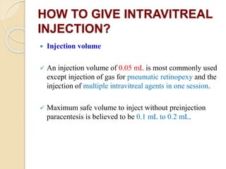 HOW TO GIVE INTRAVITREAL
INJECTION?
 Injection volume
 An injection volume of 0.05 mL is most commonly used
except injection of gas for pneumatic retinopexy and the
injection of multiple intravitreal agents in one session.
 Maximum safe volume to inject without preinjection
paracentesis is believed to be 0.1 mL to 0.2 mL.
 