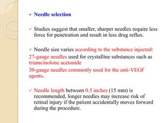  Needle selection
 Studies suggest that smaller, sharper needles require less
force for penetration and result in less drug reflux.
 Needle size varies according to the substance injected:
27-gauge needles used for crystalline substances such as
triamcinolone acetonide
30-gauge needles commonly used for the anti-VEGF
agents.
 Needle length between 0.5 inches (15 mm) is
recommended, longer needles may increase risk of
retinal injury if the patient accidentally moves forward
during the procedure.
 
