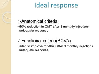 1-Anatomical criteria:
<50% reduction in CMT after 3 monthly injection=
Inadequate response.
2-Functional criteria(BCVA):
Failed to improve to 20/40 after 3 monthly injection=
Inadequate response
Ideal response
 