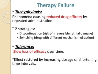 Therapy Failure
• Tachyphylaxis:
Phenomena causing reduced drug efficacy by
repeated administration.
* 2 strategies:
• Discontinuation (risk of irreversible retinal damage)
• Switching (drug with different mechanism of action)
• Tolerance:
Slow loss of efficacy over time.
*Effect restored by increasing dosage or shortening
time intervals.
 